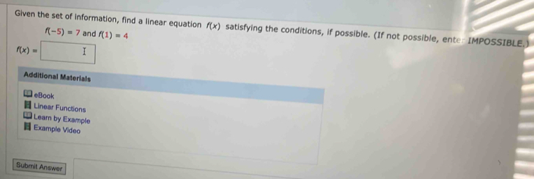 Given the set of information, find a linear equation f(x) satisfying the conditions, if possible. (If not possible, ente: IMPOSSIBLE.)
f(-5)=7 and f(1)=4
f(x)=□
Additional Materials 
eBook 
Linear Functions 
Learn by Example 
H Example Video 
Submit Answer