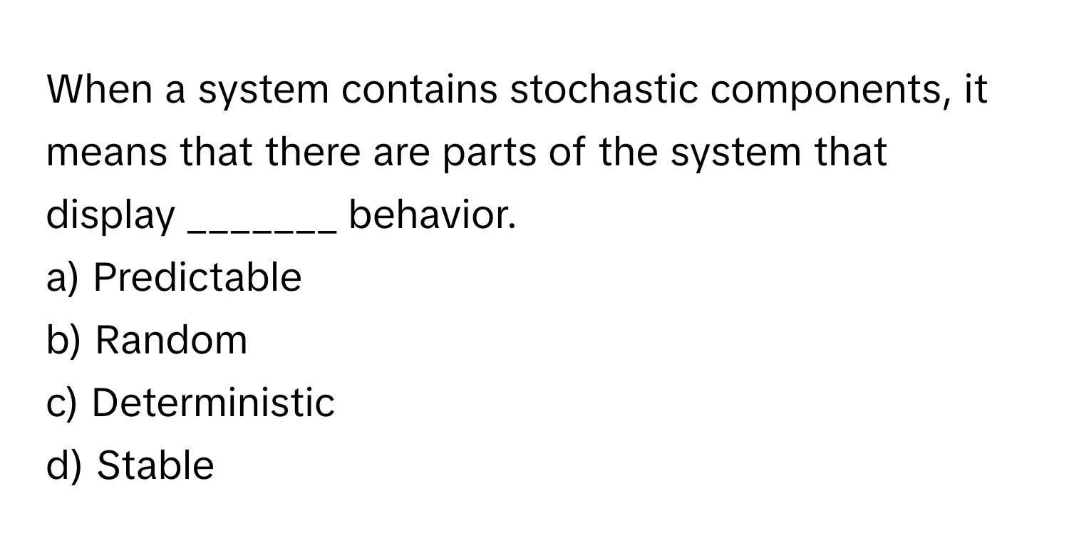 When a system contains stochastic components, it means that there are parts of the system that display _______ behavior.

a) Predictable 
b) Random 
c) Deterministic 
d) Stable