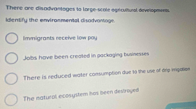 There are disadvantages to large-scole agricultural developments.
Identify the environmental disadvantage.
Immigrants receive low pay
Jobs have been created in packaging businesses
There is reduced water consumption due to the use of drip irrigation
The natural ecosystem has been destroyed