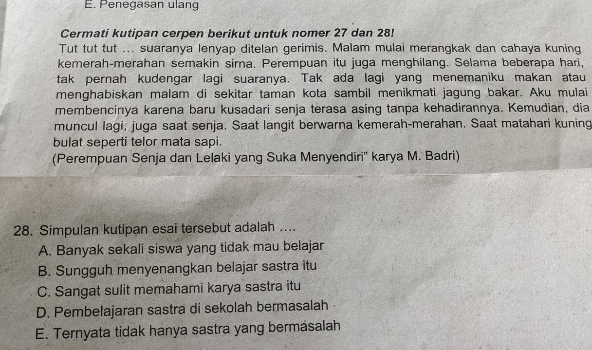 Penegasan ulang
Cermati kutipan cerpen berikut untuk nomer 27 dan 28!
Tut tut tut ... suaranya lenyap ditelan gerimis. Malam mulai merangkak dan cahaya kuning
kemerah-merahan semakin sirna. Perempuan itu juga menghilang. Selama beberapa hari,
tak pernah kudengar lagi suaranya. Tak ada lagi yang menemaniku makan atau
menghabiskan malam di sekitar taman kota sambil menikmati jagung bakar. Aku mulai
membencinya karena baru kusadari senja terasa asing tanpa kehadirannya. Kemudian, dia
muncul lagi, juga saat senja. Saat langit berwarna kemerah-merahan. Saat matahari kuning
bulat seperti telor mata sapi.
(Perempuan Senja dan Lelaki yang Suka Menyendiri' karya M. Badri)
28. Simpulan kutipan esai tersebut adalah …...
A. Banyak sekali siswa yang tidak mau belajar
B. Sungguh menyenangkan belajar sastra itu
C. Sangat sulit memahami karya sastra itu
D. Pembelajaran sastra di sekolah bermasalah
E. Ternyata tidak hanya sastra yang bermasalah