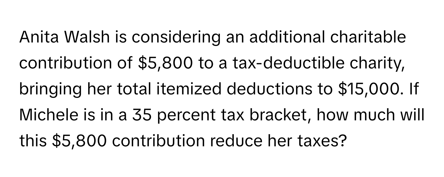 Anita Walsh is considering an additional charitable contribution of $5,800 to a tax-deductible charity, bringing her total itemized deductions to $15,000. If Michele is in a 35 percent tax bracket, how much will this $5,800 contribution reduce her taxes?