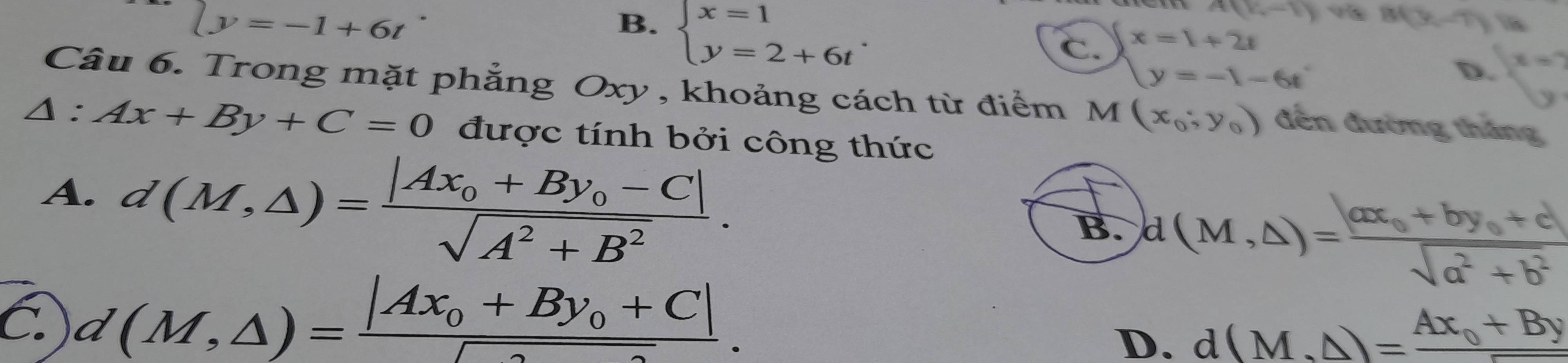 ly=-1+6t
B. beginarrayl x=1 y=2+6tendarray..
A(k,-1) B(y,-7) 
C. beginarrayl x=1+2t y=-1-6tendarray. x=7
D.
Câu 6. Trong mặt phẳng Oxy , khoảng cách từ điểm M(x_0;y_0) đến đường thắng
△ :Ax+By+C=0 được tính bởi công thức
A. d(M,△ )=frac |Ax_0+By_0-C|sqrt(A^2+B^2).
B. d(M,△ )=frac |ax_0+by_0+c|sqrt(a^2+b^2)
C. d(M,△ )=frac |Ax_0+By_0+C|sqrt().
D. d(M,△ )=frac Ax_0+By