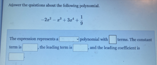 Answer the questions about the following polynomial.
-2x^2-x^3+3x^4+ 1/9 
The expression represents a □ polynomial with □ terms. The constant 
term is □ , the leading term is □ , and the leading coefficient is
□.