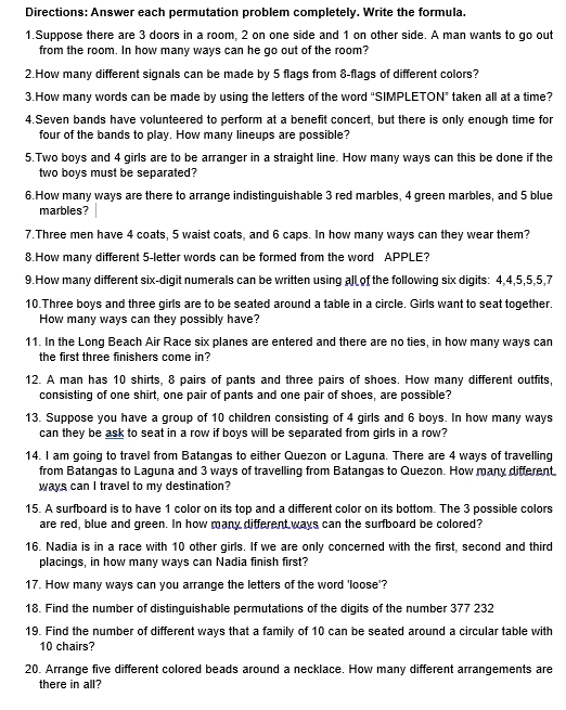 Directions: Answer each permutation problem completely. Write the formula.
1.Suppose there are 3 doors in a room, 2 on one side and 1 on other side. A man wants to go out
from the room. In how many ways can he go out of the room?
2.How many different signals can be made by 5 flags from 8-flags of different colors?
3.How many words can be made by using the letters of the word “SIMPLETON” taken all at a time?
4.Seven bands have volunteered to perform at a benefit concert, but there is only enough time for
four of the bands to play. How many lineups are possible?
5.Two boys and 4 girls are to be arranger in a straight line. How many ways can this be done if the
two boys must be separated?
6.How many ways are there to arrange indistinquishable 3 red marbles, 4 green marbles, and 5 blue
marbles?
7.Three men have 4 coats, 5 waist coats, and 6 caps. In how many ways can they wear them?
8.How many different 5-letter words can be formed from the word APPLE?
9.How many different six-digit numerals can be written using all of the following six digits: 4,4,5,5,5,7
10.Three boys and three girls are to be seated around a table in a circle. Girls want to seat together.
How many ways can they possibly have?
11. In the Long Beach Air Race six planes are entered and there are no ties, in how many ways can
the first three finishers come in?
12. A man has 10 shirts, 8 pairs of pants and three pairs of shoes. How many different outfits,
consisting of one shirt, one pair of pants and one pair of shoes, are possible?
13. Suppose you have a group of 10 children consisting of 4 girls and 6 boys. In how many ways
can they be ask to seat in a row if boys will be separated from girls in a row?
14. I am going to travel from Batangas to either Quezon or Laguna. There are 4 ways of travelling
from Batangas to Laguna and 3 ways of travelling from Batangas to Quezon. How many different.
ways can I travel to my destination?
15. A surfboard is to have 1 color on its top and a different color on its bottom. The 3 possible colors
are red, blue and green. In how many different ways can the surfboard be colored?
16. Nadia is in a race with 10 other girls. If we are only concerned with the first, second and third
placings, in how many ways can Nadia finish first?
17. How many ways can you arrange the letters of the word 'loose'?
18. Find the number of distinguishable permutations of the digits of the number 377 232
19. Find the number of different ways that a family of 10 can be seated around a circular table with
10 chairs?
20. Arrange five different colored beads around a necklace. How many different arrangements are
there in all?