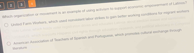 1 2 3 4 5
Which organization or movement is an example of using activism to support economic empowerment of Latinos?
United Farm Workers, which used nonviolent labor strikes to gain better working conditions for migrant workers

S w upports Hispanic civil rights through education, research, and
American Association of Teachers of Spanish and Portuguese, which promotes cultural exchange through
literature