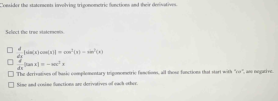 Consider the statements involving trigonometric functions and their derivatives.
Select the true statements.
 d/dx [sin (x)cos (x)]=cos^2(x)-sin^2(x)
 d/dx [tan x]=-sec^2x
The derivatives of basic complementary trigonometric functions, all those functions that start with "co '', are negative.
Sine and cosine functions are derivatives of each other.