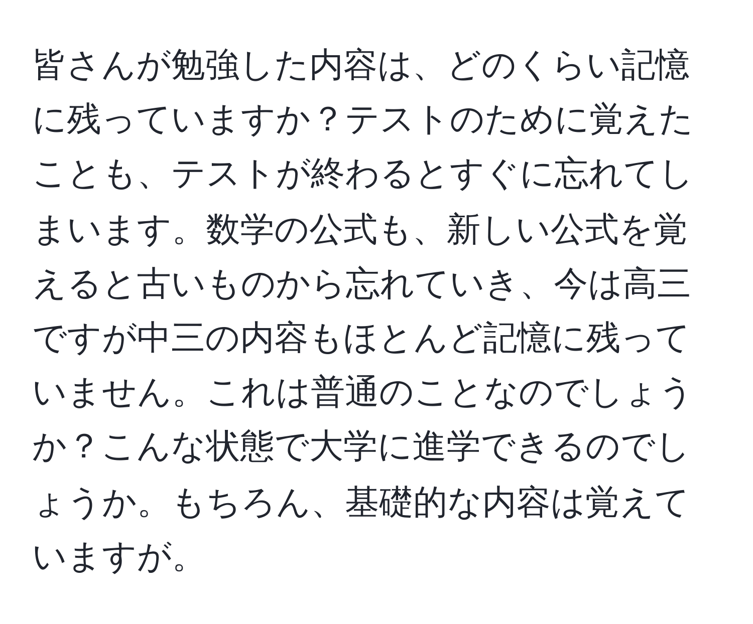 皆さんが勉強した内容は、どのくらい記憶に残っていますか？テストのために覚えたことも、テストが終わるとすぐに忘れてしまいます。数学の公式も、新しい公式を覚えると古いものから忘れていき、今は高三ですが中三の内容もほとんど記憶に残っていません。これは普通のことなのでしょうか？こんな状態で大学に進学できるのでしょうか。もちろん、基礎的な内容は覚えていますが。