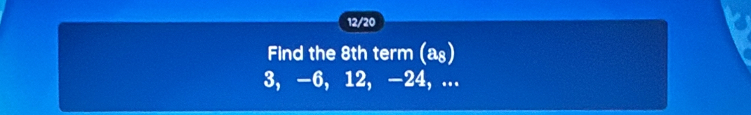 12/20 
Find the 8th term (a₈)
3, -6, 12, -24, ...