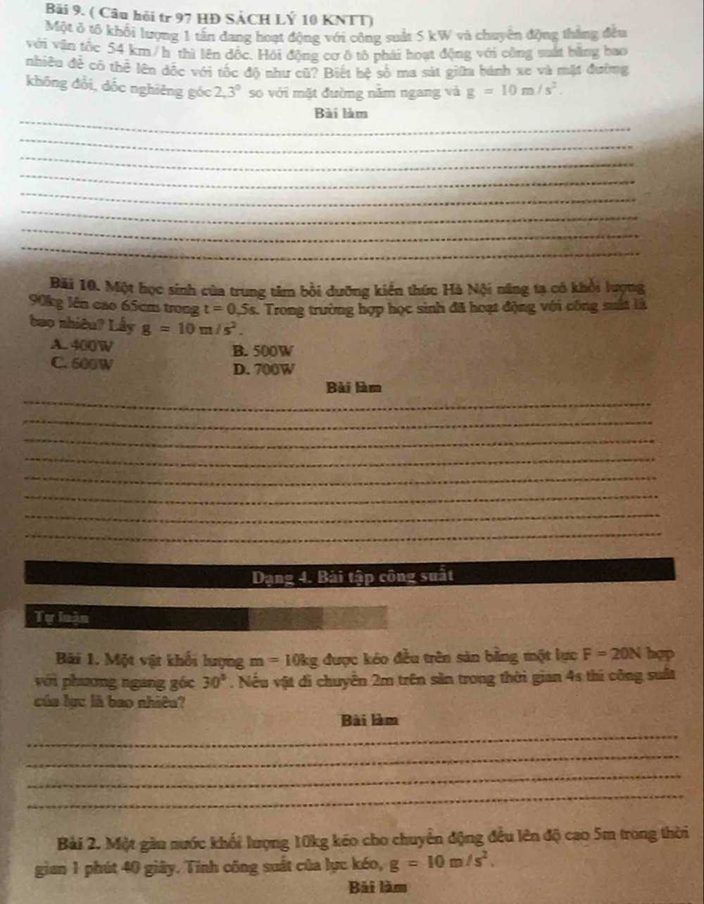 Bải 9. ( Câu hội tr 97 HĐ SÁCH LÝ 10 KNTT)
Một ở tô khối lượng 1 tấn đang hoạt động với công suất 5 kW và chuyển động thắng đều
với vận tốc 54 km/h thì lên đốc. Hỏi động cơ ô tô phải hoạt động với công suất bằng bao
nhiều để cô thể lên đốc với tốc độ như cũ? Biết hệ số ma sát giữa bánh xe và mặt đường
không đổi, dốc nghiêng góc 2, 3° so với mặt đường năm ngang và g=10m/s^2. 
_
Bài làm
_
_
_
_
_
_
_
Bãi 10. Một học sinh của trung tâm bồi dưỡng kiến thức Hà Nội năng tạ có khổi lượng
90kg lên cao 65cm trong t=0,5s. : Trong trường hợp học sinh đã hoạt động với công suất là
bao nhiêu? Lầy g=10m/s^2.
A. 400W B. 500W
C. 600W D. 700W
_
Bài làm
_
_
_
_
_
_
_
Dạng 4. Bài tập công suất
Tự loàn
Bãi 1. Một vật khối lượng m=10kg được kéo đều trên sản bằng một lực F=20N hep
với phương ngang gốc 30°. Nếu vật di chuyển 2m trên sản trong thời gian 4s thi công suất
của lục là bao nhiêu?
_
Bài làm
_
_
_
Bài 2. Một gàu nước khối lượng 10kg kéo cho chuyển động đều lên độ cao 5m trong thời
gian 1 phút 40 giây. Tính công suất của lục kéo, g=10m/s^2. 
Bài làm