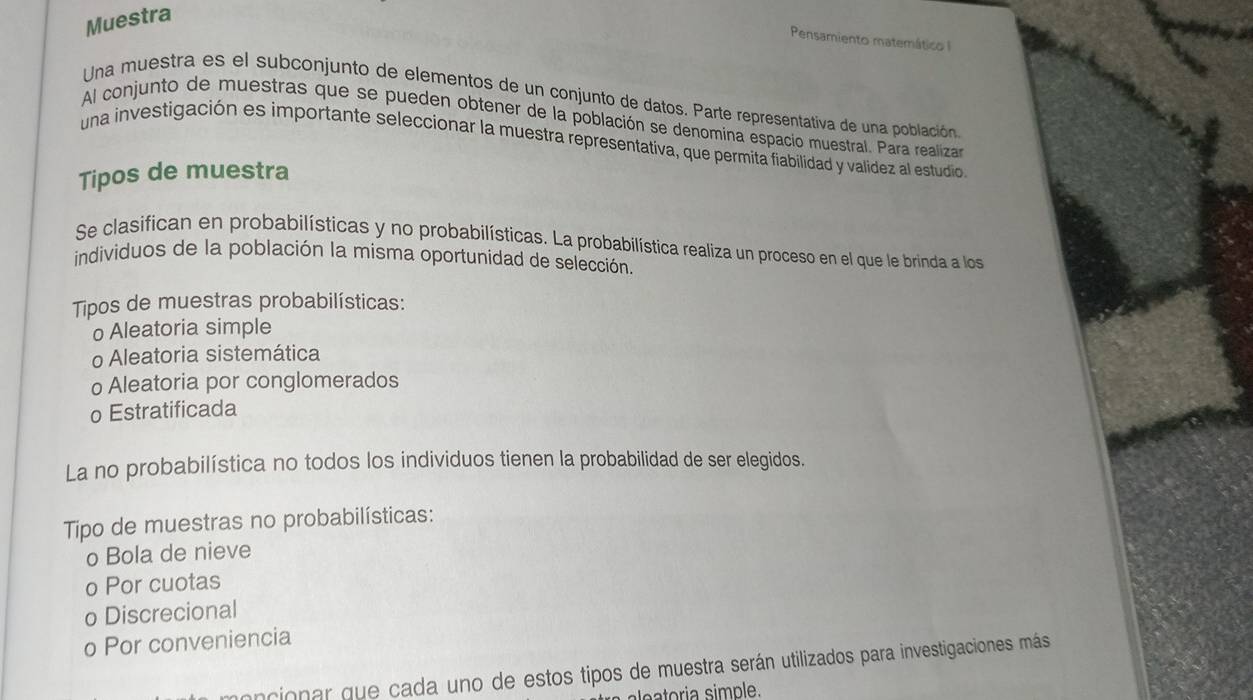 Muestra
Pensamiento matemáticoI
Una muestra es el subconjunto de elementos de un conjunto de datos. Parte representativa de una población
Al conjunto de muestras que se pueden obtener de la población se denomina espacio muestral. Para realiza
una investigación es importante seleccionar la muestra representativa, que permita fiabilidad y valídez al estudio
Tipos de muestra
Se clasifican en probabilísticas y no probabilísticas. La probabilística realiza un proceso en el que le brinda a los
individuos de la población la misma oportunidad de selección.
Tipos de muestras probabilísticas:
o Aleatoria simple
o Aleatoria sistemática
o Aleatoria por conglomerados
o Estratificada
La no probabilística no todos los individuos tienen la probabilidad de ser elegidos.
Tipo de muestras no probabilísticas:
o Bola de nieve
o Por cuotas
o Discrecional
o Por conveniencia
oncionar que cada uno de estos tipos de muestra serán utilizados para investigaciones más
ia simple.