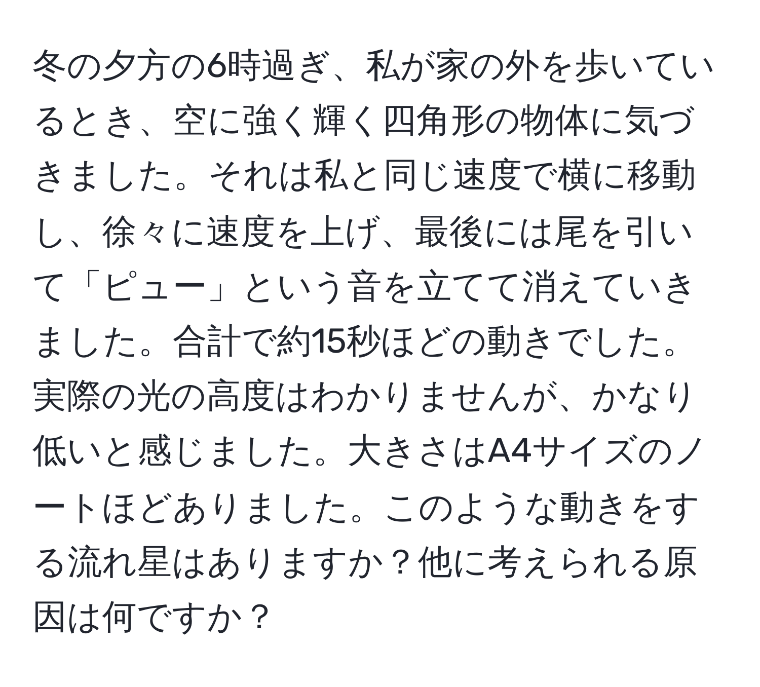 冬の夕方の6時過ぎ、私が家の外を歩いているとき、空に強く輝く四角形の物体に気づきました。それは私と同じ速度で横に移動し、徐々に速度を上げ、最後には尾を引いて「ピュー」という音を立てて消えていきました。合計で約15秒ほどの動きでした。実際の光の高度はわかりませんが、かなり低いと感じました。大きさはA4サイズのノートほどありました。このような動きをする流れ星はありますか？他に考えられる原因は何ですか？