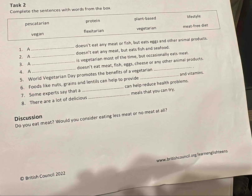 Task 2 
Complete the sentences with words from the box. 
pescatarian protein plant-based lifestyle 
vegan flexitarian vegetarian meat-free diet 
1. A doesn’t eat any meat or fish, but eats eggs and other animal products. 
2. A__ doesn’t eat any meat, but eats fish and seafood. 
3. A _is vegetarian most of the time, but occasionally eats meat. 
4. A _doesn’t eat meat, fish, eggs, cheese or any other animal products. 
5. World Vegetarian Day promotes the benefits of a vegetarian 
6. Foods like nuts, grains and lentils can help to provide and vitamins. 
7. Some experts say that a __can help reduce health problems. 
8. There are a lot of delicious meals that you can try. 
Discussion 
Do you eat meat? Would you consider eating less meat or no meat at all? 
British Council 2022 www.britishcouncil.org/learnenglishteens