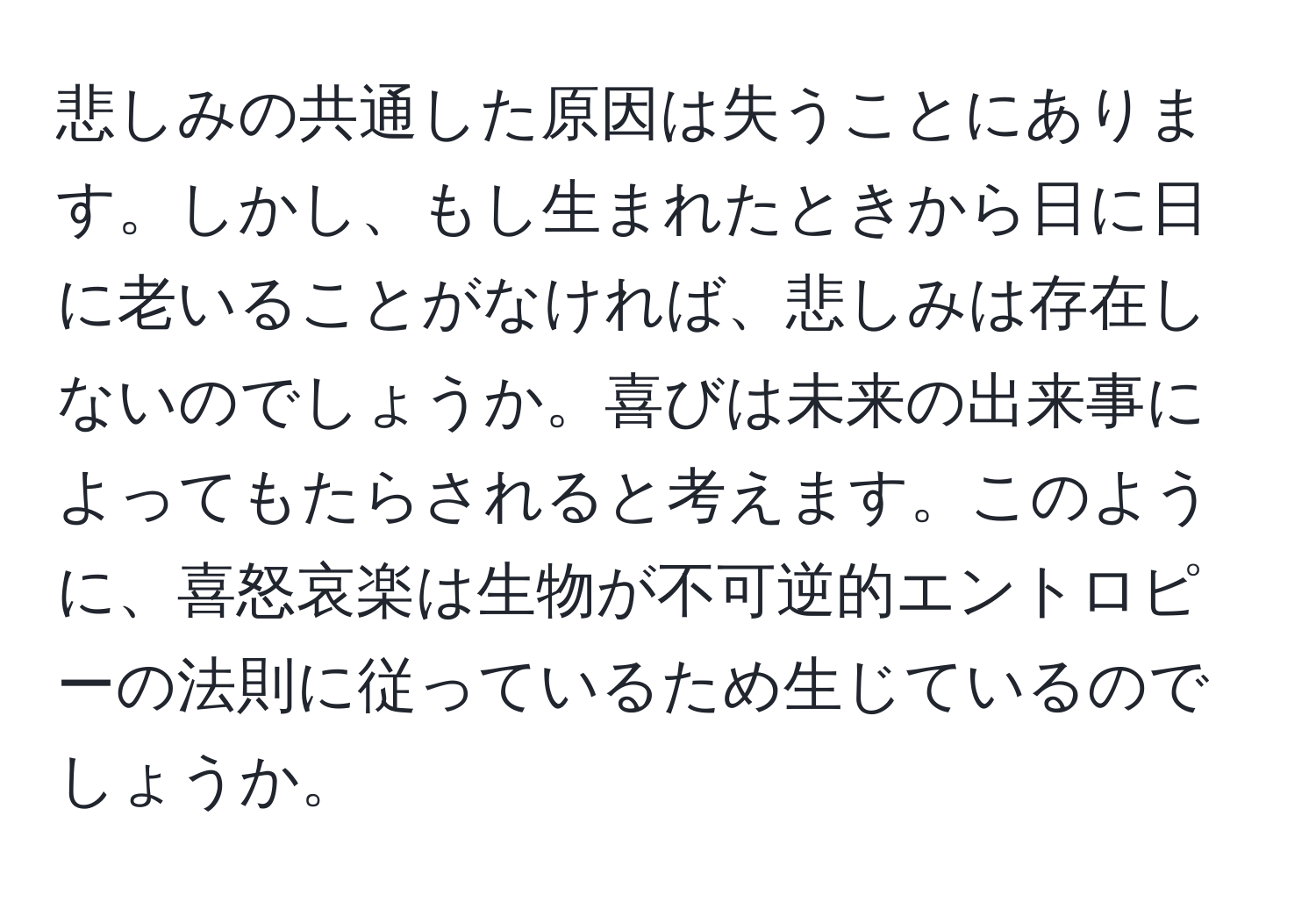 悲しみの共通した原因は失うことにあります。しかし、もし生まれたときから日に日に老いることがなければ、悲しみは存在しないのでしょうか。喜びは未来の出来事によってもたらされると考えます。このように、喜怒哀楽は生物が不可逆的エントロピーの法則に従っているため生じているのでしょうか。