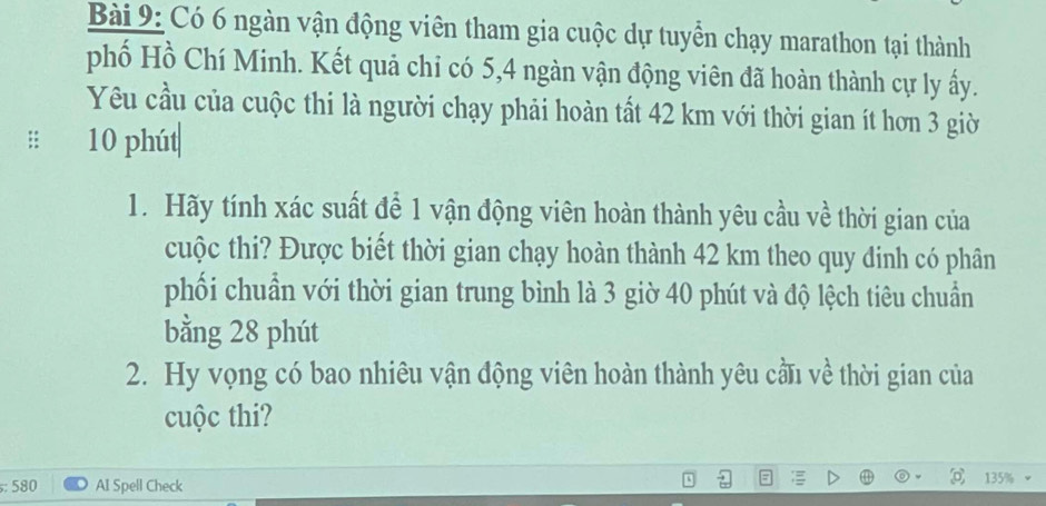 Có 6 ngàn vận động viên tham gia cuộc dự tuyển chạy marathon tại thành 
phố Hồ Chí Minh. Kết quả chi có 5, 4 ngàn vận động viên đã hoàn thành cự ly ấy. 
Yêu cầu của cuộc thi là người chạy phải hoàn tất 42 km với thời gian ít hơn 3 giờ 
:: 10 phút 
1. Hãy tính xác suất để 1 vận động viên hoàn thành yêu cầu về thời gian của 
cuộc thi? Được biết thời gian chạy hoàn thành 42 km theo quy đinh có phân 
phối chuẩn với thời gian trung bình là 3 giờ 40 phút và độ lệch tiêu chuẩn 
bằng 28 phút 
2. Hy vọng có bao nhiêu vận động viên hoàn thành yêu cầu về thời gian của 
cuộc thi? 
: 580 AI Spell Check 135%