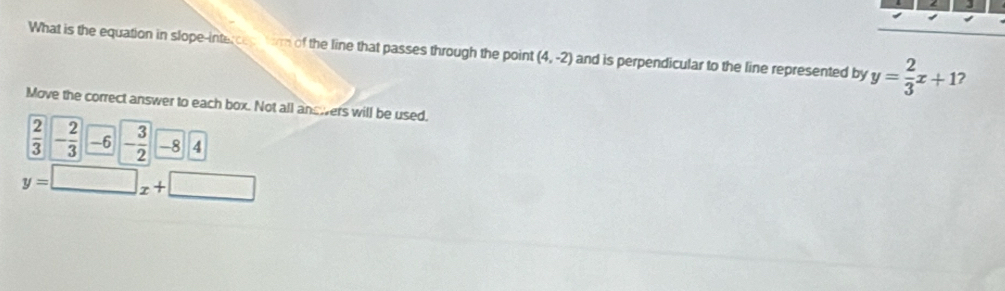 What is the equation in slope-interces form of the line that passes through the point (4,-2) and is perpendicular to the line represented by y= 2/3 x+1 2 
Move the correct answer to each box. Not all answers will be used.
 2/3 - 2/3 --6 - 3/2 -84
y=□ x+□