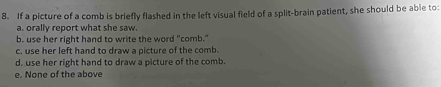 If a picture of a comb is briefly flashed in the left visual field of a split-brain patient, she should be able to:
a. orally report what she saw.
b. use her right hand to write the word "comb.”
c. use her left hand to draw a picture of the comb.
d. use her right hand to draw a picture of the comb.
e. None of the above