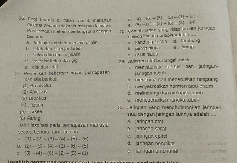 Saat berada di dalam mulut, makanan d. (4)-(6)-(5)-(3)-(1)-(2)
dicerna secara mekanis maupun kimiawi. e.
Pencernaan mekanis berlangsung dengan 28. Contoh organ yang dilapisi oleh jaringan (5)-(1)-(2)-(6)-(3)-(4)
bantuan ....
epitel silindris berlapis adalah ....
a. kelenjar ludah dan enzim ptialin a. kandung kemih d. lambung
b. lidah dan kelenjar ludah b. pelvis ginjal e faring
c. saliva dan enzim ptialin c. usus halus
d. kelenjar ludah dan gigi 29. Jaringan otot berfungsi untuk ....
e. gigi dan lidah a. menyatukan sel-sel dan jaringan-
27. Perhatikan beberapa organ pernapasan jaringan tubuh
manusia berikut! b. menerima dan meneruskan rangsang
(1) Bronkiolus c. menyekresikan hormon atau enzim
(2) Alveolus d. melindungi dan melapisi tubuh
(3) Bronkus e、menggerakkan rangka tubuh
(4) Hidung 30. Jaringan yang menghubungkan jaringan
(5) Trakea satu dengan jaringan lainnya adalah ....
(6) Faring
Jalur inspirasi pada pernapasan manusia a. jaringan otot
secara berturut-turut adalah .... b. jaringan saraf
a. (1)-(2)-(3)-(4)-(5)-(6) c. jaringan epitel
b. (2)-(3)-(4)-(1)-(6)-(5)
d. jaringan pengikat
C. (3)-(4)-(6)-(2)-(5)-(1) e. jaringan embrional