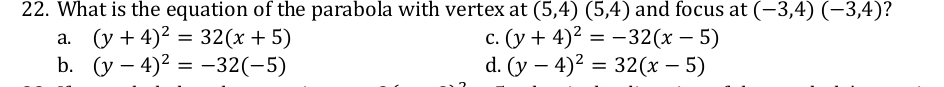 What is the equation of the parabola with vertex at (5,4)(5,4) and focus at (-3,4)(-3,4) ?
a. (y+4)^2=32(x+5) C. (y+4)^2=-32(x-5)
b. (y-4)^2=-32(-5) d. (y-4)^2=32(x-5)