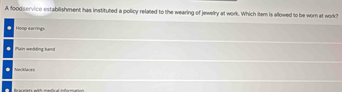 A foodservice establishment has instituted a policy related to the wearing of jewelry at work. Which item is allowed to be worn at work?
Hoop earrings
Plain wedding band
Necklaces
Bracelets with medical information