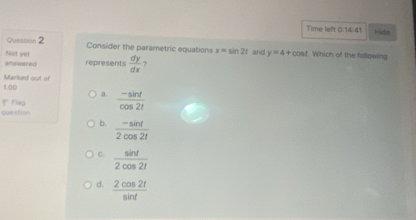 Time left 0.14:41 Hde
Question 2 Consider the parametric equations x=sin 2t
Not yet
anunwered represents  dy/dx  ? and y=4+cos. Which of the following
Marked out of
1.00 a.
Fleg
que stion  (-sin t)/cos 2t 
b.  (-sin t)/2cos 2t 
C.  sin t/2cos 2t 
d.  2cos 2t/sin t 