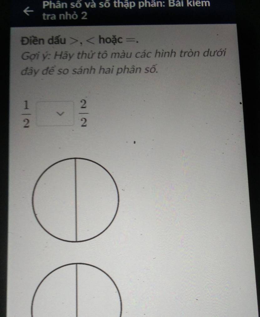 Phân số và số thập phân: Bài kiêm 
tra nhỏ 2 
Điền dấu , hoặc =. 
Gợi ý: Hãy thử tô màu các hình tròn dưới 
đây để so sánh hai phân số.
 1/2 □  2/2 