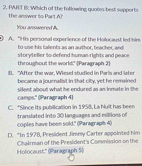 Which of the following quotes best supports
the answer to Part A?
You answered A.
A. "His personal experience of the Holocaust led him
to use his talents as an author, teacher, and
storyteller to defend human rights and peace
throughout the world." (Paragraph 2)
B. "After the war, Wiesel studied in Paris and later
became a journalist in that city, yet he remained
silent about what he endured as an inmate in the
camps." (Paragraph 4)
C. "Since its publication in 1958, La Nuit has been
translated into 30 languages and millions of
copies have been sold." (Paragraph 4)
D. "In 1978, President Jimmy Carter appointed him
Chairman of the President's Commission on the
Holocaust.'' (Paragraph 5)