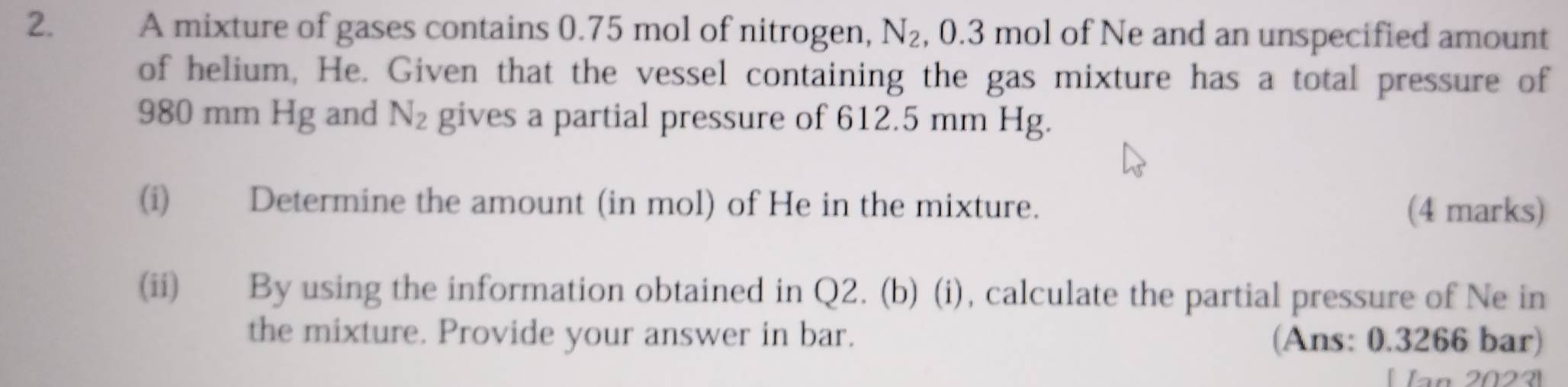 A mixture of gases contains 0.75 mol of nitrogen, N_2 , 0.3 mol of Ne and an unspecified amount 
of helium, He. Given that the vessel containing the gas mixture has a total pressure of
980 mm Hg and N_2 gives a partial pressure of 612.5 mm Hg. 
(i) Determine the amount (in mol) of He in the mixture. (4 marks) 
(ii) By using the information obtained in Q2. (b) (i), calculate the partial pressure of Ne in 
the mixture. Provide your answer in bar. (Ans: 0.3266 bar)