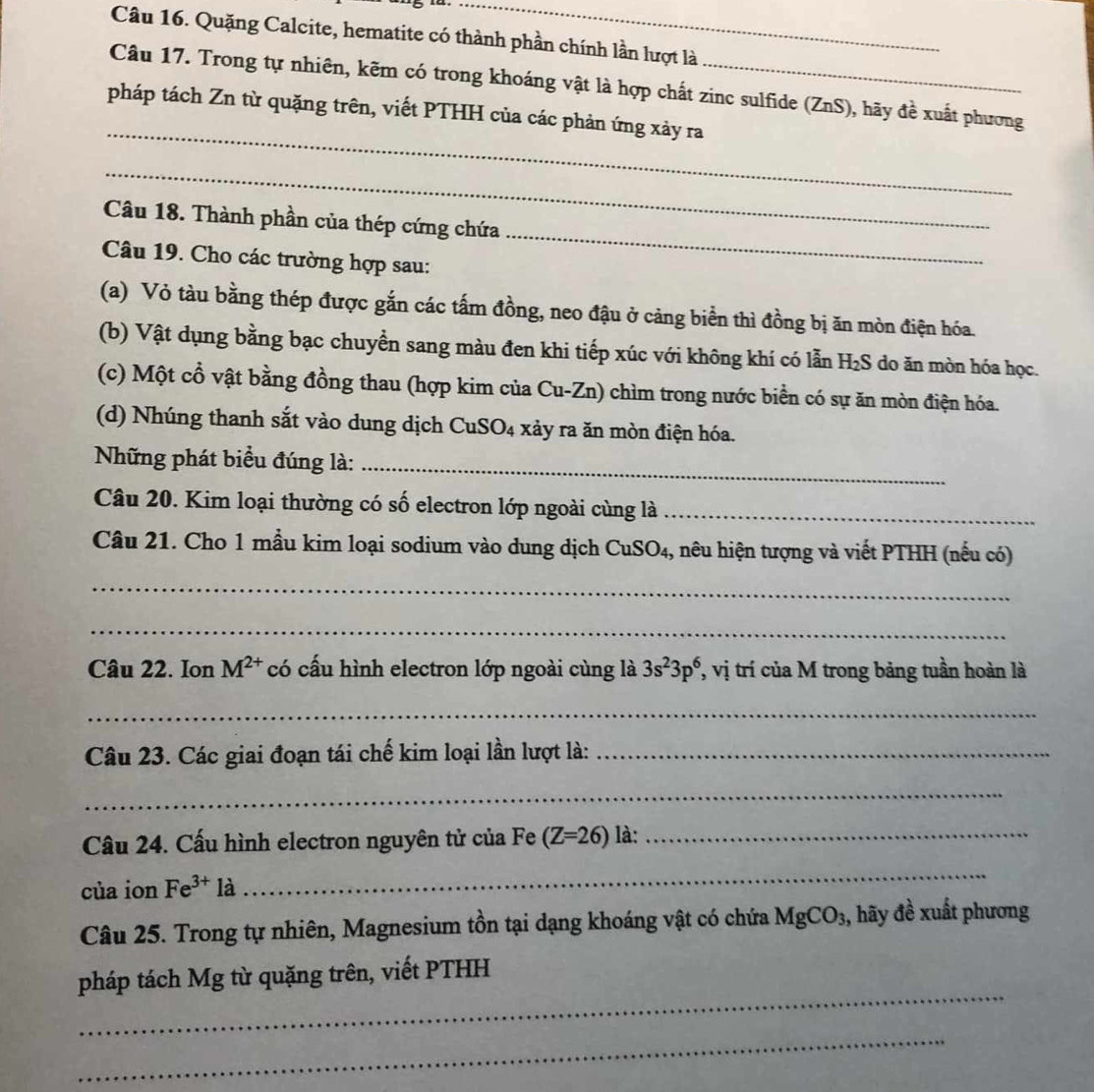 Quặng Calcite, hematite có thành phần chính lần lượt là
Câu 17. Trong tự nhiên, kẽm có trong khoáng vật là hợp chất zinc sulfide (ZnS), hãy đề xuất phương
_
pháp tách Zn từ quặng trên, viết PTHH của các phản ứng xảy ra
_
_
Câu 18. Thành phần của thép cứng chứa
Câu 19. Cho các trường hợp sau:
(a) Vỏ tàu bằng thép được gắn các tấm đồng, neo đậu ở cảng biển thì đồng bị ăn mòn điện hóa.
(b) Vật dụng bằng bạc chuyền sang màu đen khi tiếp xúc với không khí có lẫn H 2S do ăn mòn hóa học.
(c) Một cổ vật bằng đồng thau (hợp kim của Cu-Zn) chìm trong nước biển có sự ăn mòn điện hóa.
(d) Nhúng thanh sắt vào dung dịch CuSO₄ xảy ra ăn mòn điện hóa.
Những phát biểu đúng là:_
Câu 20. Kim loại thường có số electron lớp ngoài cùng là_
Câu 21. Cho 1 mầu kim loại sodium vào dung dịch CuSO_4 1, nêu hiện tượng và viết PTHH (nếu có)
_
_
Câu 22. Ion M^(2+) có cấu hình electron lớp ngoài cùng là 3s^23p^6 , vị trí của M trong bảng tuần hoàn là
_
Câu 23. Các giai đoạn tái chế kim loại lần lượt là:_
_
Câu 24. Cấu hình electron nguyên tử của Fe (Z=26) là:_
của ion Fe^(3+) là
_
Câu 25. Trong tự nhiên, Magnesium tồn tại dạng khoáng vật có chứa MgCO_3 , hãy đề xuất phương
_
pháp tách Mg từ quặng trên, viết PTHH
_