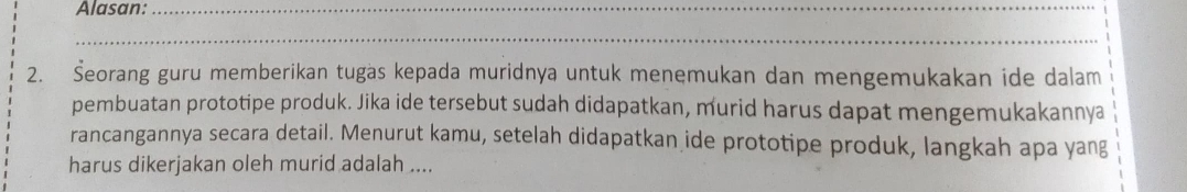 Alasan:_ 
_ 
2. Šeorang guru memberikan tugas kepada muridnya untuk menemukan dan mengemukakan ide dalam 
pembuatan prototipe produk. Jika ide tersebut sudah didapatkan, murid harus dapat mengemukakannya 
rancangannya secara detail. Menurut kamu, setelah didapatkan ide prototipe produk, langkah apa yang 
harus dikerjakan oleh murid adalah ....