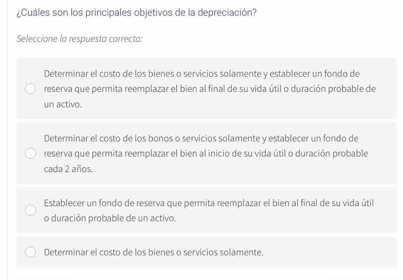 ¿Cuáles son los principales objetivos de la depreciación?
Seleccione la respuesta correcta:
Determinar el costo de los bienes o servicios solamente y establecer un fondo de
reserva que permita reemplazar el bien al final de su vida útil o duración probable de
un activo.
Determinar el costo de los bonos o servicios solamente y establecer un fondo de
reserva que permita reemplazar el bien al inicio de su vida útil o duración probable
cada 2 años.
Establecer un fondo de reserva que permita reemplazar el bien al final de su vida útil
o duración probable de un activo.
Determinar el costo de los bienes o servicios solamente.