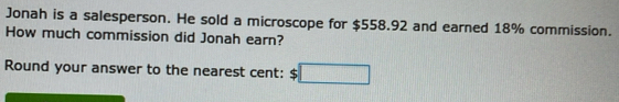 Jonah is a salesperson. He sold a microscope for $558.92 and earned 18% commission. 
How much commission did Jonah earn? 
Round your answer to the nearest cent: □