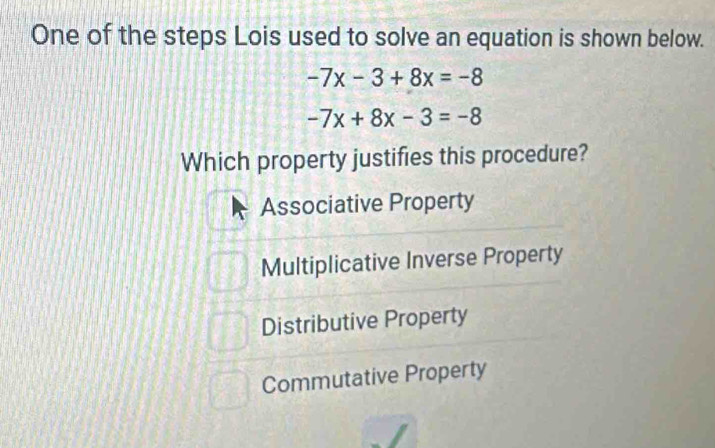 One of the steps Lois used to solve an equation is shown below.
-7x-3+8x=-8
-7x+8x-3=-8
Which property justifies this procedure?
Associative Property
Multiplicative Inverse Property
Distributive Property
Commutative Property