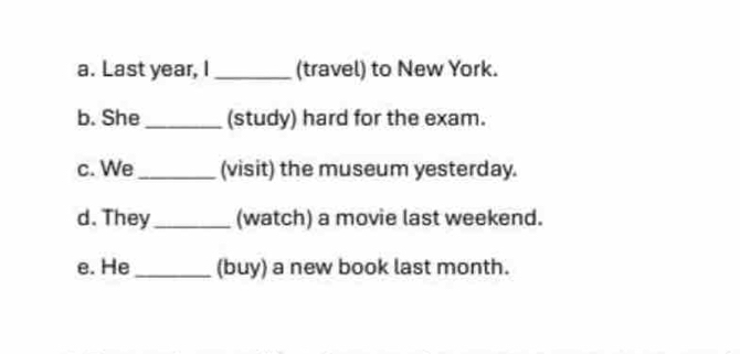 Last year, I_ (travel) to New York. 
b. She_ (study) hard for the exam. 
c. We_ (visit) the museum yesterday. 
d. They_ (watch) a movie last weekend. 
e. He_ (buy) a new book last month.