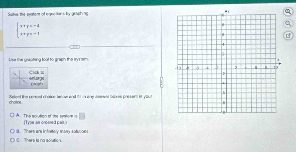 Solve the system of equations by graphing.
beginarrayl x+y=-4 x+y=-1endarray.
a
Use the graphing tool to graph the system.
Click to 
enlarge
graph
Select the correct choice below and fill in any answer boxes present in your
choice.
A. The solution of the system is □ 
(Type an ordered pair.)
B. There are infinitely many solutions.
C. There is no solution.