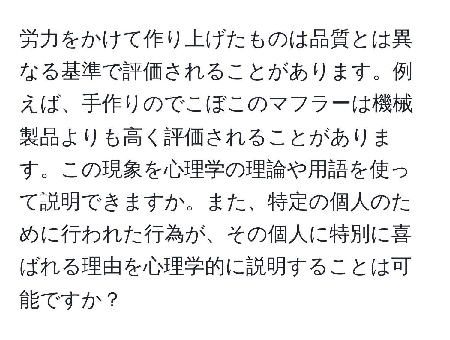 労力をかけて作り上げたものは品質とは異なる基準で評価されることがあります。例えば、手作りのでこぼこのマフラーは機械製品よりも高く評価されることがあります。この現象を心理学の理論や用語を使って説明できますか。また、特定の個人のために行われた行為が、その個人に特別に喜ばれる理由を心理学的に説明することは可能ですか？