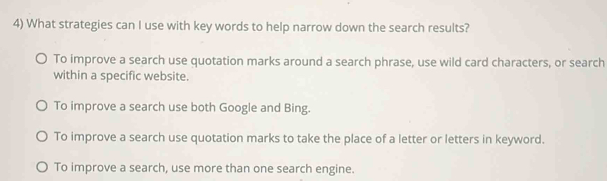 What strategies can I use with key words to help narrow down the search results?
To improve a search use quotation marks around a search phrase, use wild card characters, or search
within a specific website.
To improve a search use both Google and Bing.
To improve a search use quotation marks to take the place of a letter or letters in keyword.
To improve a search, use more than one search engine.