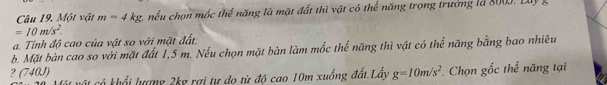 Một vật m=4kg c nếu chọn mộc thể năng là mặt đất thì vật có thể năng trọng trưởng là 8003. Luy
=10m/s^2. 
a. Tinh độ cao của vật so với mặt đất.
b. Mặt bàn cao so với mặt đất 1,5 m. Nếu chọn mặt bàn làm mốc thể năng thì vật có thể năng bằng bao nhiêu
2 (740J)
4 khổi lượng 2kg rợi tự do từ độ cao 10m xuống đất.Lấy g=10m/s^2 Chọn gốc thể năng tại