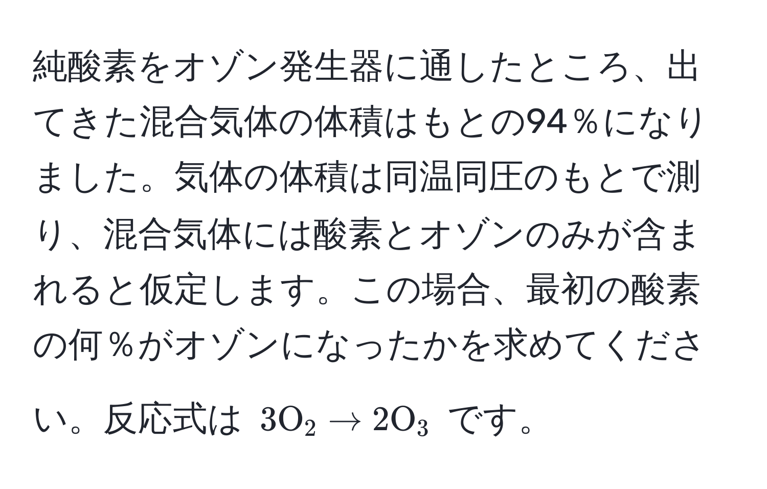 純酸素をオゾン発生器に通したところ、出てきた混合気体の体積はもとの94％になりました。気体の体積は同温同圧のもとで測り、混合気体には酸素とオゾンのみが含まれると仮定します。この場合、最初の酸素の何％がオゾンになったかを求めてください。反応式は $3 O_2 arrow 2 O_3$ です。