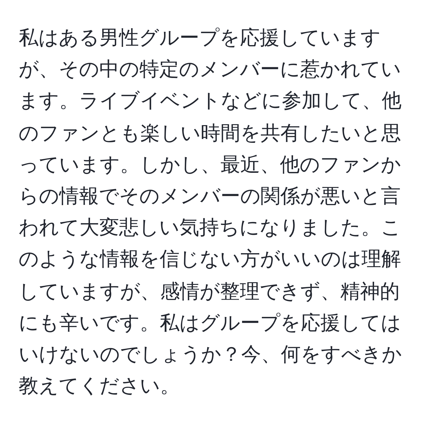 私はある男性グループを応援していますが、その中の特定のメンバーに惹かれています。ライブイベントなどに参加して、他のファンとも楽しい時間を共有したいと思っています。しかし、最近、他のファンからの情報でそのメンバーの関係が悪いと言われて大変悲しい気持ちになりました。このような情報を信じない方がいいのは理解していますが、感情が整理できず、精神的にも辛いです。私はグループを応援してはいけないのでしょうか？今、何をすべきか教えてください。