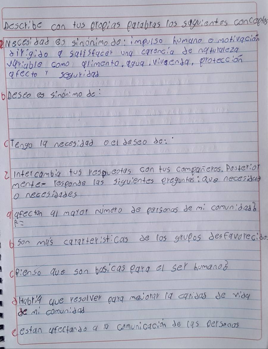 bescribe con tos eropias pacabras los sqquientes concoetos 
recesisad es sinonimode: impulso homeno o motivacion 
sirigido a satisfacer ung corencia fe naturaleza 
veriable como glimento, yua, vivenfa, proteccion 
afecto r seguridad 
blDeseo es sinonimo de: 
(engo 19 necesidad oel deseo be: 
2intercambig tus respuestos con tos companeros, Poster:or 
menter responte las siquientes eregunfas; ave necesidad 
o necesidades 
alafecton a1 mayor numero de personas de mi convnidas? 
f= 
son mus cararteristicas de los grupos desfavorecibo. 
dienso aue son basicas eara el ser homano? 
Habri9 aue resolver eara meiorar (a caridas de vida 
de mi comunidad 
elestan afectando a 10 comvnicacion de cas personas