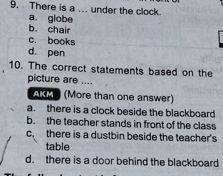 There is a ... under the clock.
a. globe
b. chair
c. books
d. pen
10. The correct statements based on the
picture are ....
AKM (More than one answer)
a. there is a clock beside the blackboard
b. the teacher stands in front of the class
c. there is a dustbin beside the teacher's
table
d. there is a door behind the blackboard