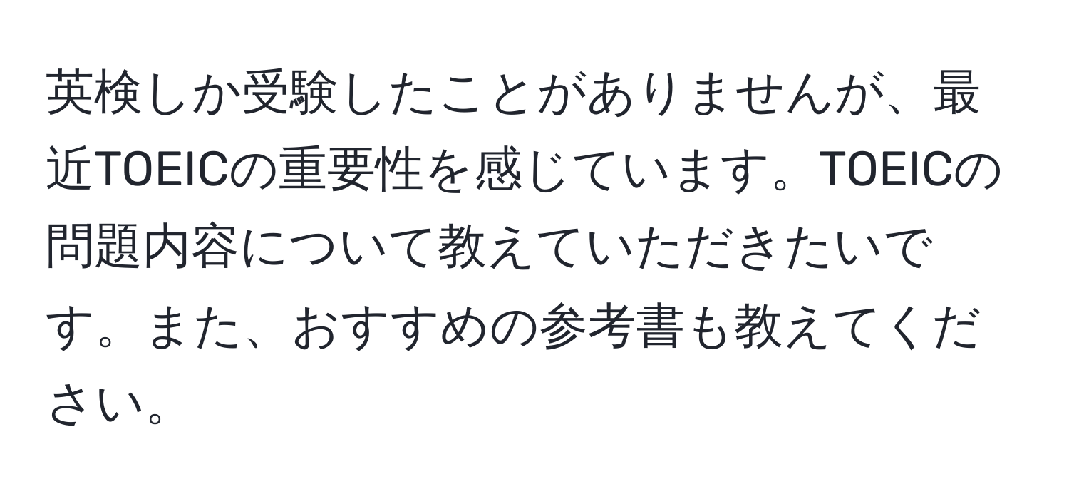 英検しか受験したことがありませんが、最近TOEICの重要性を感じています。TOEICの問題内容について教えていただきたいです。また、おすすめの参考書も教えてください。