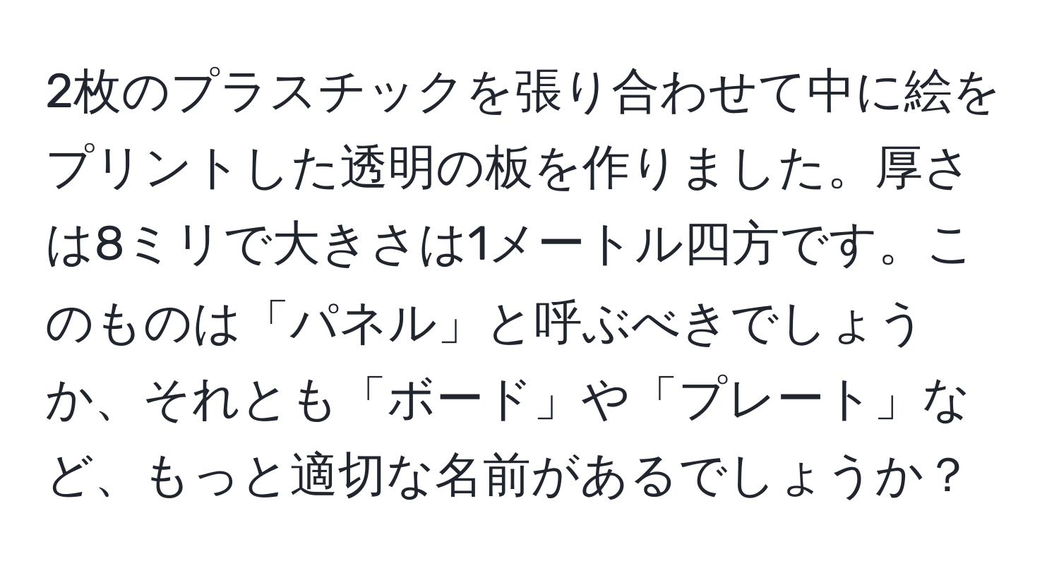 2枚のプラスチックを張り合わせて中に絵をプリントした透明の板を作りました。厚さは8ミリで大きさは1メートル四方です。このものは「パネル」と呼ぶべきでしょうか、それとも「ボード」や「プレート」など、もっと適切な名前があるでしょうか？