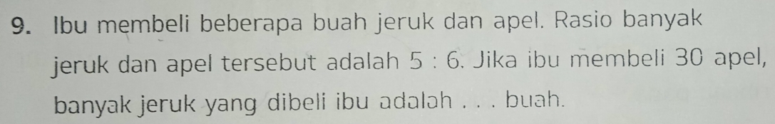 Ibu membeli beberapa buah jeruk dan apel. Rasio banyak 
jeruk dan apel tersebut adalah 5:6. Jika ibu membeli 30 apel, 
banyak jeruk yang dibeli ibu adalah . . . buah.