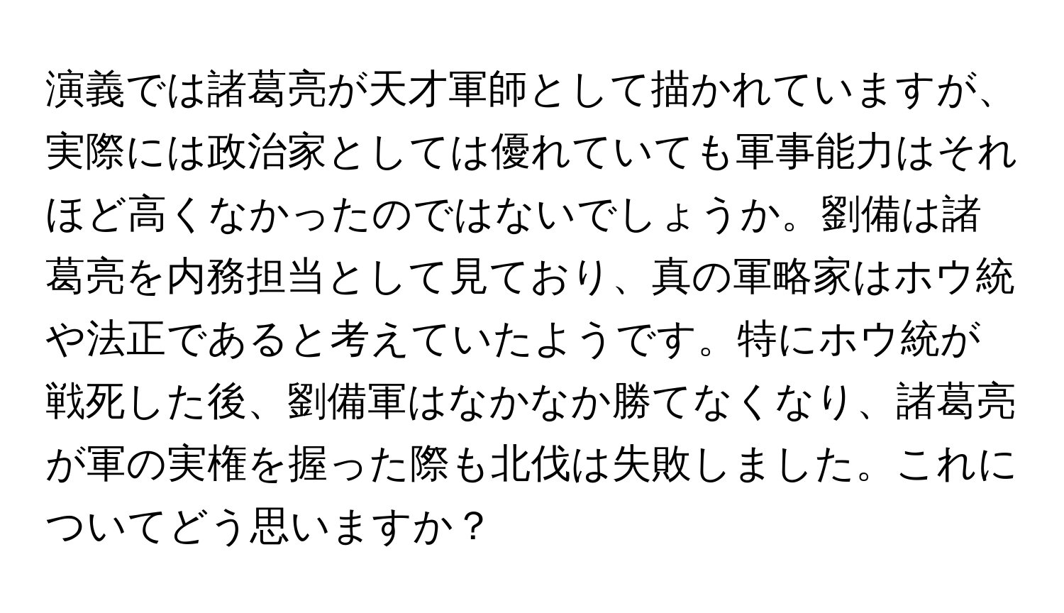 演義では諸葛亮が天才軍師として描かれていますが、実際には政治家としては優れていても軍事能力はそれほど高くなかったのではないでしょうか。劉備は諸葛亮を内務担当として見ており、真の軍略家はホウ統や法正であると考えていたようです。特にホウ統が戦死した後、劉備軍はなかなか勝てなくなり、諸葛亮が軍の実権を握った際も北伐は失敗しました。これについてどう思いますか？