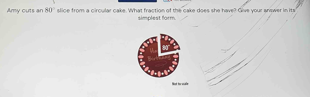 Amy cuts an 80° slice from a circular cake. What fraction of the cake does she have? Give your answer in its
simplest form.
Not to scale