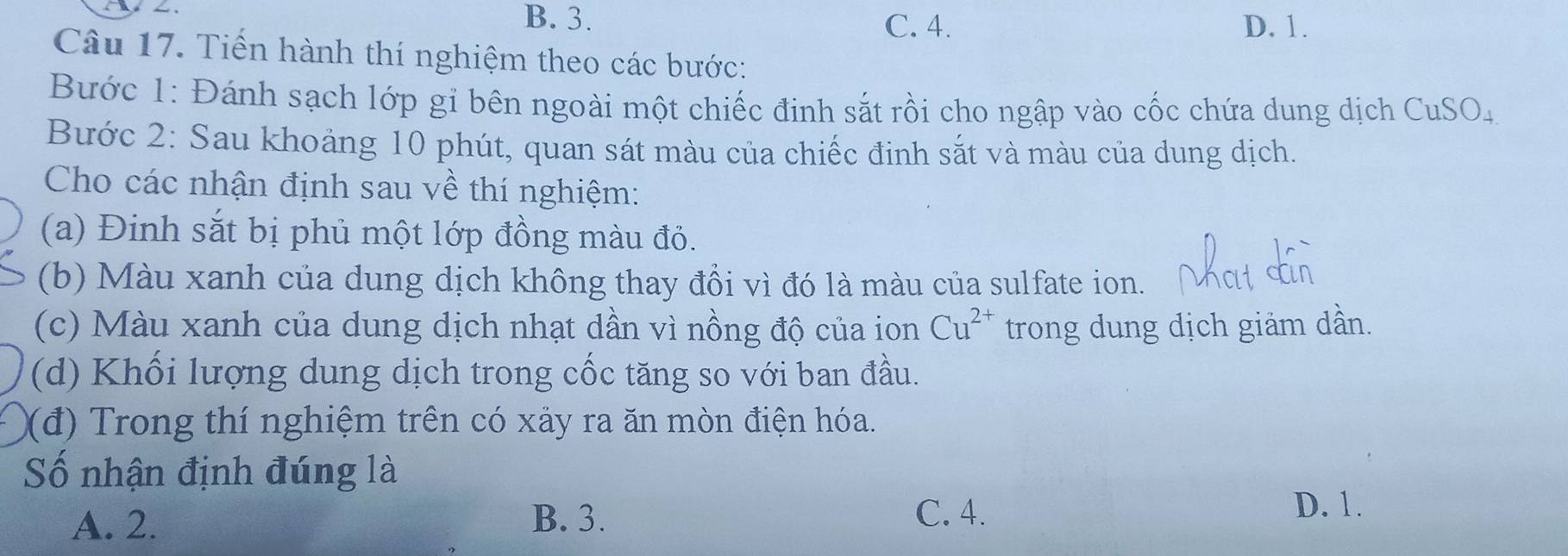 B. 3. C. 4. D. 1.
Câu 17. Tiến hành thí nghiệm theo các bước:
Bước 1: Đánh sạch lớp gi bên ngoài một chiếc đinh sắt rồi cho ngập vào cốc chứa dung dịch CuSO_4
Bước 2: Sau khoảng 10 phút, quan sát màu của chiếc đinh sắt và màu của dung dịch.
Cho các nhận định sau về thí nghiệm:
(a) Đinh sắt bị phủ một lớp đồng màu đỏ.
(b) Màu xanh của dung dịch không thay đổi vì đó là màu của sulfate ion.
(c) Màu xanh của dung dịch nhạt dần vì nồng độ của ion Cu^(2+) trong dung dịch giảm dần.
(d) Khối lượng dung dịch trong cốc tăng so với ban đầu.
(đ) Trong thí nghiệm trên có xảy ra ăn mòn điện hóa.
Số nhận định đúng là
A. 2. B. 3.
C. 4. D. 1.