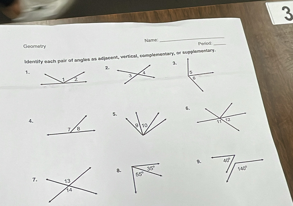 Name:
_
Period:_
Geometry
Identify each pair of angles as adjacent, vertical, complementary, or supplementary.
3.
2.
1.
6.
5.
4.
9.
8. 
7.