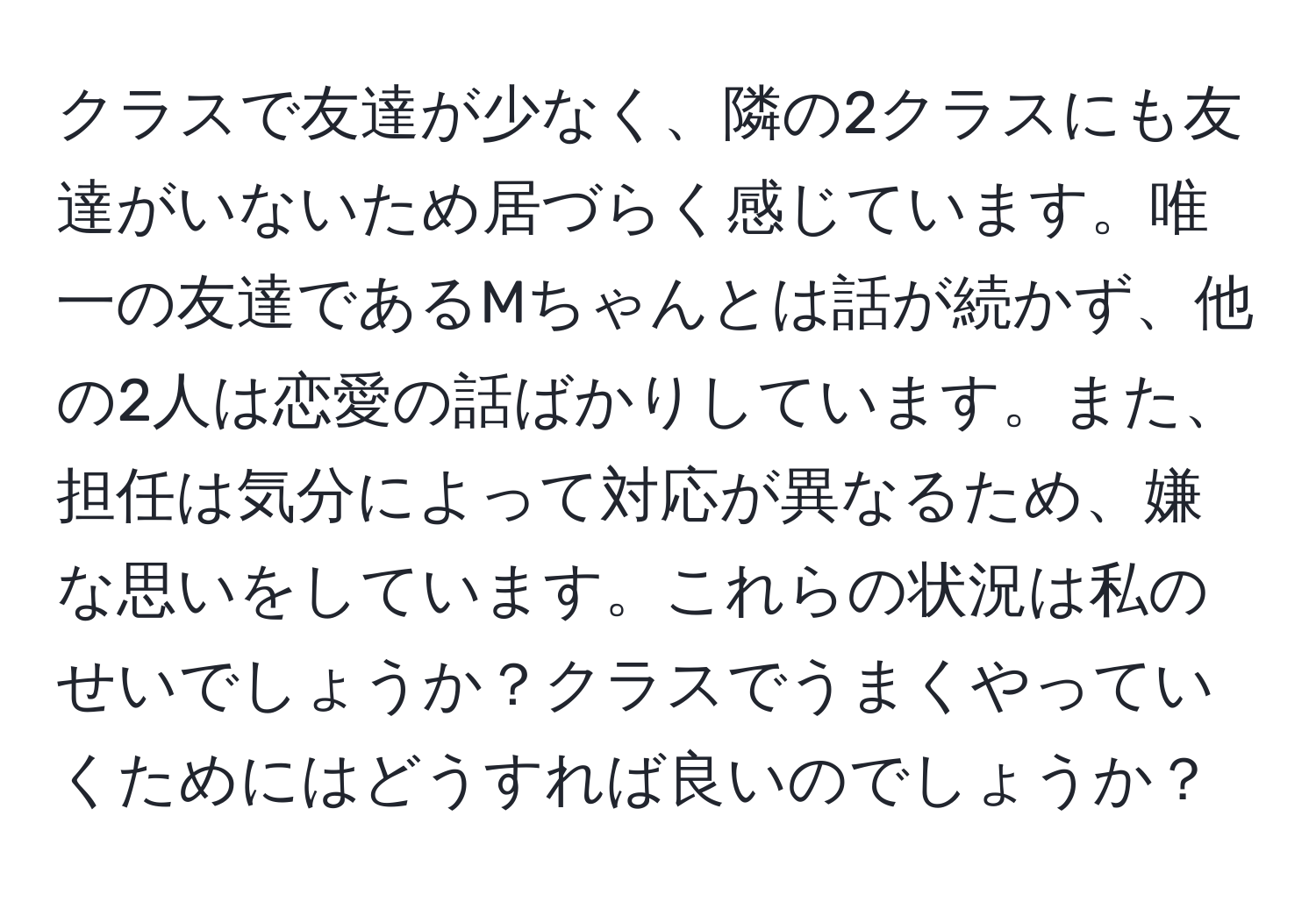 クラスで友達が少なく、隣の2クラスにも友達がいないため居づらく感じています。唯一の友達であるMちゃんとは話が続かず、他の2人は恋愛の話ばかりしています。また、担任は気分によって対応が異なるため、嫌な思いをしています。これらの状況は私のせいでしょうか？クラスでうまくやっていくためにはどうすれば良いのでしょうか？