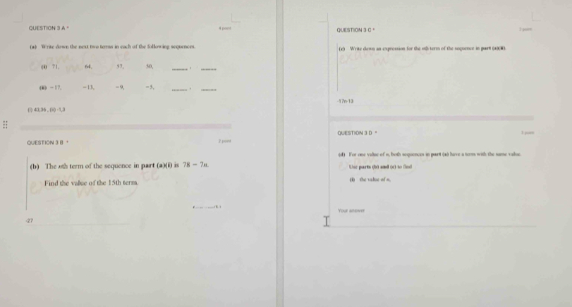 A " 4 poent QUESTION 3 C 。 
(a) Write down the next two terms in each of the following sequences (c) Write down an expression for the 6th term of the sequence in part (a)(8) 
(i) 71, 64, 57, 50, _._ 
(ii) -17. -13, -9, =5, _._
-17n-13
0 11,36,(4)=1, 
;; 
QUESTION 3 D " 
QUESTION 3 B。 2 pova 3 , 
(d) For one value of s, both sequences in part (a) have a term with the same value. 
(b) The 6th term of the sequence in part a)(i ) is 78-7n. Use parts (b) and (c) to find 
Find the value of the 15th term. (1) the value of m. 
Your answer 
-27